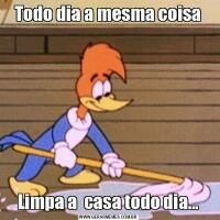 Todo dia a mesma coisaLimpa a  casa todo dia...