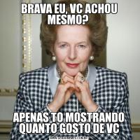 BRAVA EU, VC ACHOU MESMO? APENAS TO MOSTRANDO QUANTO GOSTO DE VC