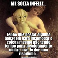 ME SOLTA INFELIZ...Tenho que postar alguma bobagem para incomodar o colega mesmo não tendo tempo para absolutamente nada e fazê-lo dar uma risadinha...