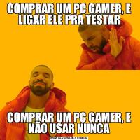 COMPRAR UM PC GAMER, E LIGAR ELE PRA TESTARCOMPRAR UM PC GAMER, E NÃO USAR NUNCA