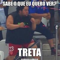 SABE O QUE EU QUERO VER?TRETA