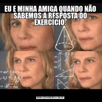 EU E MINHA AMIGA QUANDO NÃO SABEMOS A RESPOSTA DO EXERCÍCIO:
