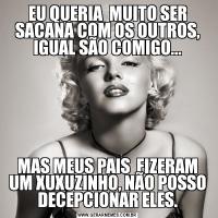 EU QUERIA  MUITO SER SACANA COM OS OUTROS, IGUAL SÃO COMIGO...MAS MEUS PAIS  FIZERAM UM XUXUZINHO, NÃO POSSO DECEPCIONAR ELES.