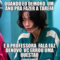 QUANDO EU DEMORO  UM  ANO PRA FAZER A TAREFAE A PROFESSORA  FALA FAZ DENOVO  VC ERROU UMA QUESTAO