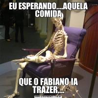 EU ESPERANDO....AQUELA COMIDAQUE O FABIANO IA TRAZER....