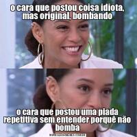 o cara que postou coisa idiota, mas original, bombandoo cara que postou uma piada repetitiva sem entender porquê não bomba