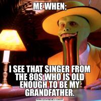 ME WHEN;I SEE THAT SINGER FROM THE 80S WHO IS OLD ENOUGH TO BE MY GRANDFATHER.
