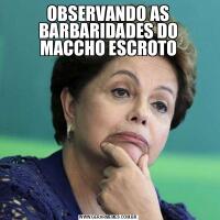 OBSERVANDO AS BARBARIDADES DO MACCHO ESCROTO