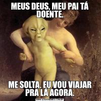 MEUS DEUS, MEU PAI TÁ DOENTE.ME SOLTA. EU VOU VIAJAR PRA LÁ AGORA.