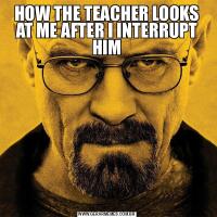 HOW THE TEACHER LOOKS AT ME AFTER I INTERRUPT HIM
