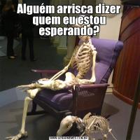 Alguém arrisca dizer quem eu estou esperando?
