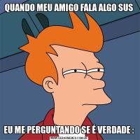 QUANDO MEU AMIGO FALA ALGO SUSEU ME PERGUNTANDO SE É VERDADE :