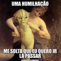 UMA HUMILHAÇÃOME SOLTA QUE EU QUERO IR LÁ PASSAR