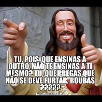 TU, POIS, QUE ENSINAS A OUTRO, NÃO TE ENSINAS A TI MESMO? TU, QUE PREGAS QUE NÃO SE DEVE FURTAR, ROUBAS ?????