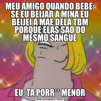 MEU AMIGO QUANDO BEBE: SE EU BEIJAR A MINA EU BEIJEI A MAE DELA TBM PORQUE ELAS SAO DO MESMO SANGUEEU: TA PORR** MENOR