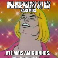 HOJE APRENDEMOS QUE NÃO REVEMOS TOCAR O QUE NÃO SABEMOS.ATÉ MAIS AMIGUINHOS. 
