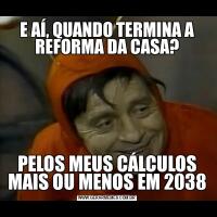 E AÍ, QUANDO TERMINA A REFORMA DA CASA?PELOS MEUS CÁLCULOS MAIS OU MENOS EM 2038