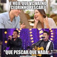 É HOJE QUE VC VAI NO CEDRINHO PESCAR?