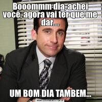 Booommm dia, achei você, agora vai ter que me dar....UM BOM DIA TAMBEM...