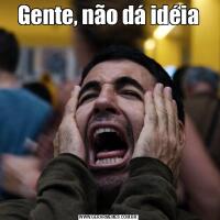 Gente, não dá idéia