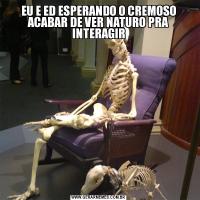 EU E ED ESPERANDO O CREMOSO ACABAR DE VER NATURO PRA INTERAGIR