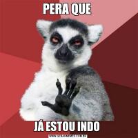 PERA QUE JÁ ESTOU INDO 