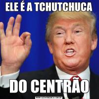 ELE É A TCHUTCHUCADO CENTRÃO