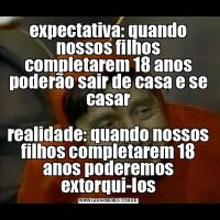 expectativa: quando nossos filhos completarem 18 anos poderão sair de casa e se casarrealidade: quando nossos filhos completarem 18 anos poderemos extorqui-los