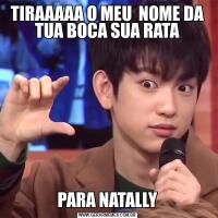 TIRAAAAA O MEU  NOME DA TUA BOCA SUA RATAPARA NATALLY