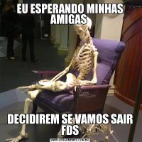 EU ESPERANDO MINHAS AMIGAS DECIDIREM SE VAMOS SAIR FDS