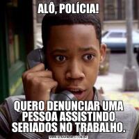 ALÔ, POLÍCIA!QUERO DENUNCIAR UMA PESSOA ASSISTINDO SERIADOS NO TRABALHO.