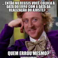 ... ENTÃO NO REGSIS VOCÊ COLOCA A DATA DO ERRO COM A DATA DA REALIZAÇÃO DO AJUSTE? ...QUEM ERROU MESMO?