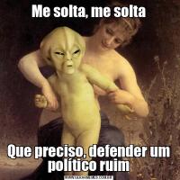 Me solta, me soltaQue preciso, defender um político ruim