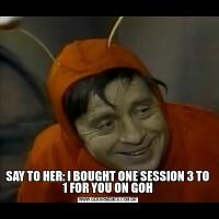 SAY TO HER: I BOUGHT ONE SESSION 3 TO 1 FOR YOU ON GOH