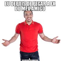 EU DEPOIS DE PEGAR A EX DO MEU AMIGO