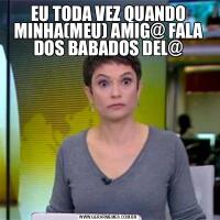 EU TODA VEZ QUANDO MINHA(MEU) AMIG@ FALA DOS BABADOS DEL@
