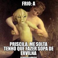 FRIO: APRISCILA: ME SOLTA
TENHO QUE FAZER SOPA DE ERVILHA
