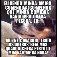 EU VENDO  MINHA  AMIGA  COMENDO ALGO MELHOR QUE  MINHA  COMIDA E DANDO PRA  OUTRA  PESSOA.  EU:  AH É NÉ  COVARDIA,  TRATA OS OUTROS  BEM, MAS QUANDO  CHEGA PERTO DE MIM NÃO  ME DÁ NADA!