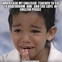 WHEN LASK MY ENGLISSH  TEACHEV TO GO TO BRATHROOM  AND   AND SHE SAYS  IN ENGLISH PIEASE