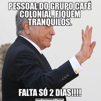 PESSOAL DO GRUPO CAFÉ COLONIAL. FIQUEM TRANQUILOS.FALTA SÓ 2 DIAS!!!!