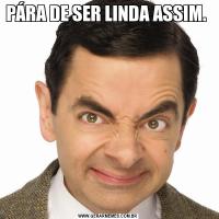 PÁRA DE SER LINDA ASSIM. 