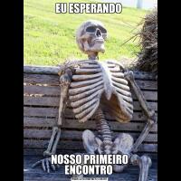 EU ESPERANDO NOSSO PRIMEIRO ENCONTRO 