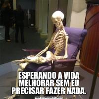 ESPERANDO A VIDA MELHORAR SEM EU PRECISAR FAZER NADA.