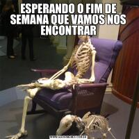 ESPERANDO O FIM DE SEMANA QUE VAMOS NOS ENCONTRAR