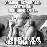 COMO QUE É? VOCÊ SE SENTIR TÃO INSIGNIFICANTE....POR ALGUÉM QUE VC SIGNIFICA MUITO???