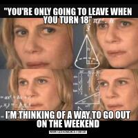"YOU'RE ONLY GOING TO LEAVE WHEN YOU TURN 18"
I'M THINKING OF A WAY TO GO OUT ON THE WEEKEND