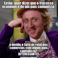 Então, quer dizer que o fracasso econômico de um país comunista é devido a falta de relações comercias com algum país capitalista?
INTERESSANTE!