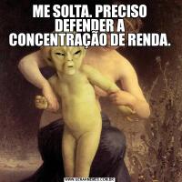 ME SOLTA. PRECISO DEFENDER A CONCENTRAÇÃO DE RENDA.