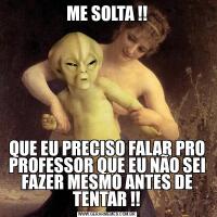 ME SOLTA !!QUE EU PRECISO FALAR PRO PROFESSOR QUE EU NÃO SEI FAZER MESMO ANTES DE TENTAR !!