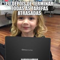 EU DEPOIS DE TERMINAR TODAS AS TAREFAS ATRASADAS